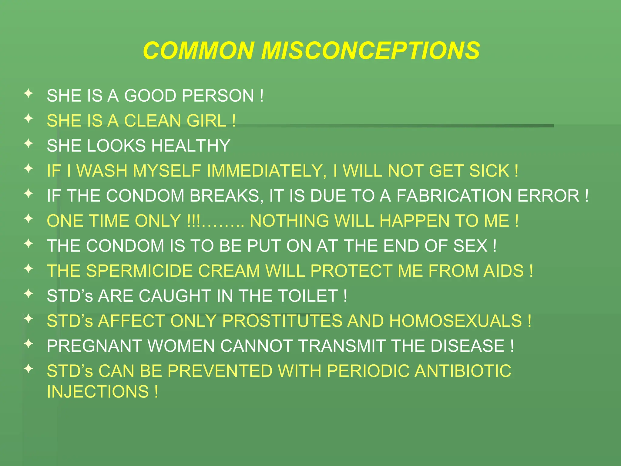 COMMON MISCONCEPTIONS
 SHE IS A GOOD PERSON !
 SHE IS A CLEAN GIRL !
 SHE LOOKS HEALTHY
 IF I WASH MYSELF IMMEDIATELY, I WILL NOT GET SICK !
 IF THE CONDOM BREAKS, IT IS DUE TO A FABRICATION ERROR !
 ONE TIME ONLY !!!…….. NOTHING WILL HAPPEN TO ME !
 THE CONDOM IS TO BE PUT ON AT THE END OF SEX !
 THE SPERMICIDE CREAM WILL PROTECT ME FROM AIDS !
 STD’s ARE CAUGHT IN THE TOILET !
 STD’s AFFECT ONLY PROSTITUTES AND HOMOSEXUALS !
 PREGNANT WOMEN CANNOT TRANSMIT THE DISEASE !
 STD’s CAN BE PREVENTED WITH PERIODIC ANTIBIOTIC
INJECTIONS !
 