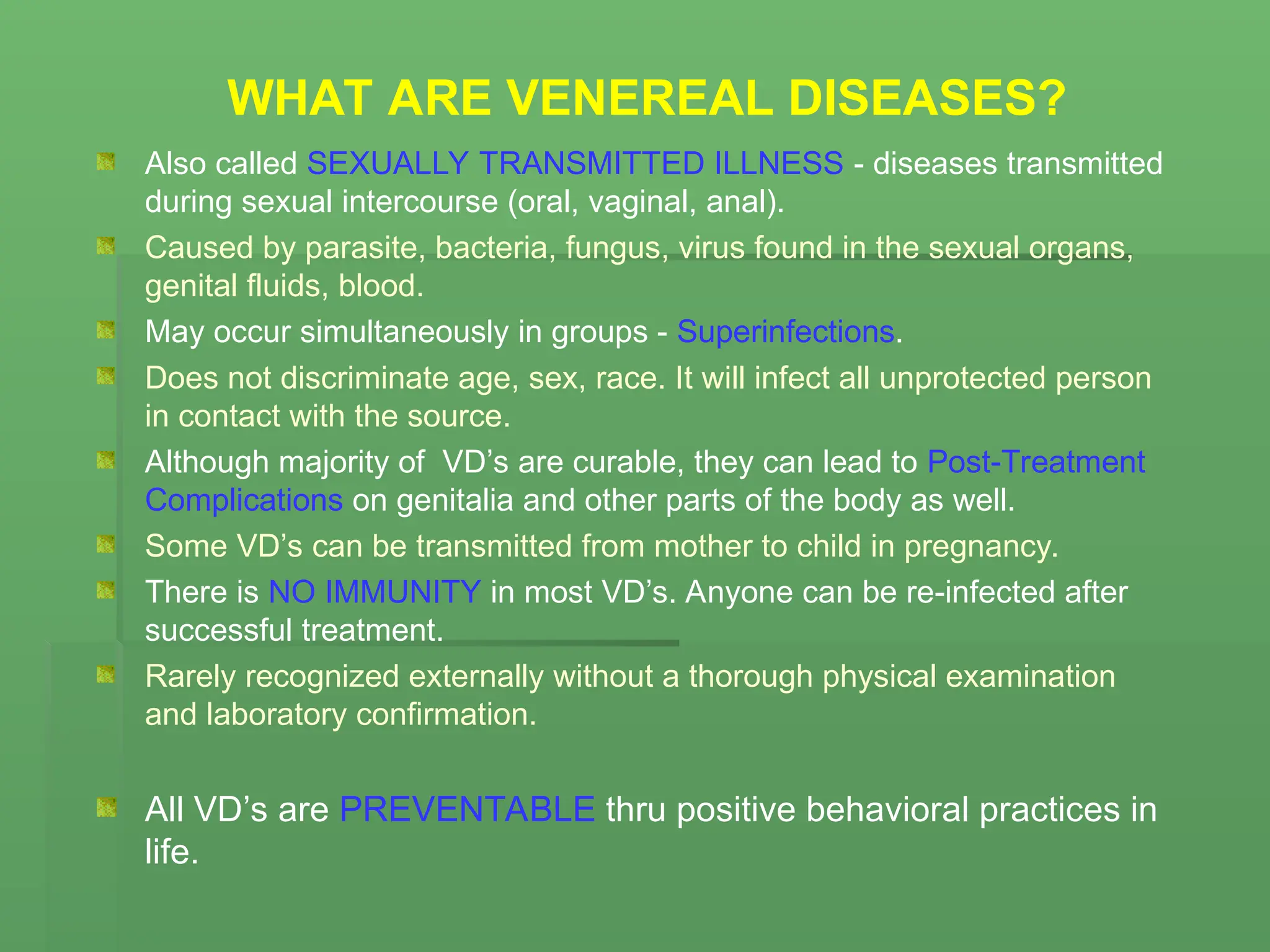 WHAT ARE VENEREAL DISEASES?
Also called SEXUALLY TRANSMITTED ILLNESS - diseases transmitted
during sexual intercourse (oral, vaginal, anal).
Caused by parasite, bacteria, fungus, virus found in the sexual organs,
genital fluids, blood.
May occur simultaneously in groups - Superinfections.
Does not discriminate age, sex, race. It will infect all unprotected person
in contact with the source.
Although majority of VD’s are curable, they can lead to Post-Treatment
Complications on genitalia and other parts of the body as well.
Some VD’s can be transmitted from mother to child in pregnancy.
There is NO IMMUNITY in most VD’s. Anyone can be re-infected after
successful treatment.
Rarely recognized externally without a thorough physical examination
and laboratory confirmation.
All VD’s are PREVENTABLE thru positive behavioral practices in
life.
 
