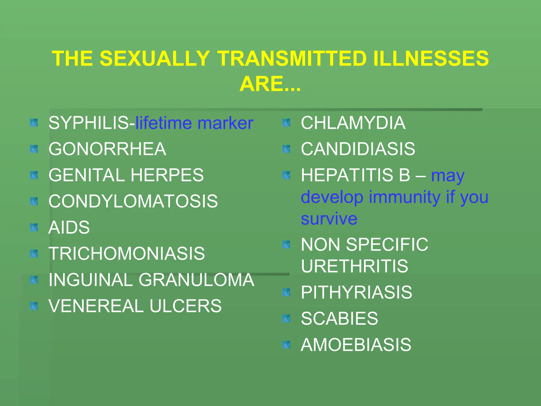 THE SEXUALLY TRANSMITTED ILLNESSES
ARE...
SYPHILIS-lifetime marker
GONORRHEA
GENITAL HERPES
CONDYLOMATOSIS
AIDS
TRICHOMONIASIS
INGUINAL GRANULOMA
VENEREAL ULCERS
CHLAMYDIA
CANDIDIASIS
HEPATITIS B – may
develop immunity if you
survive
NON SPECIFIC
URETHRITIS
PITHYRIASIS
SCABIES
AMOEBIASIS
 