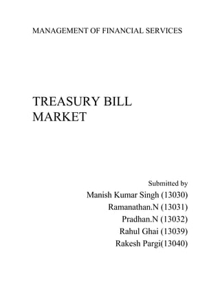 MANAGEMENT OF FINANCIAL SERVICES
TREASURY BILL
MARKET
Submitted by
Manish Kumar Singh (13030)
Ramanathan.N (13031)
Pradhan.N (13032)
Rahul Ghai (13039)
Rakesh Pargi(13040)
 