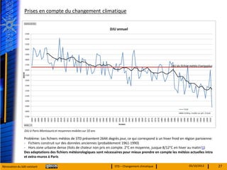Prises en compte du changement climatique




                                                                                                               DJU du fichier météo Energyplus




                 DJU à Paris-Montsouris et moyennes mobiles sur 10 ans

                Problème: Les fichiers météos de STD présentent 2644 degrés.jour, ce qui correspond à un hiver froid en région parisienne:
                - Fichiers construit sur des données anciennes (probablement 1961-1990)
                - Hors zone urbaine dense (Ilots de chaleur non pris en compte. 2°C en moyenne, jusque 8/12°C en hiver au matin!1)
                Des adaptations des fichiers météorologiques sont nécessaires pour mieux prendre en compte les météos actuelles intra
                et extra-muros à Paris

Rénovation du bâti existant                                               STD – Changement climatique                       05/10/2012           27
 