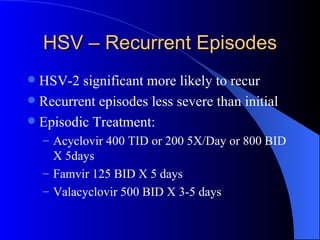 HSV – Recurrent Episodes HSV-2 significant more likely to recur Recurrent episodes less severe than initial Episodic Treatment: Acyclovir 400 TID or 200 5X/Day or 800 BID X 5days Famvir 125 BID X 5 days Valacyclovir 500 BID X 3-5 days 