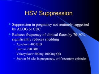 HSV Suppression Suppression in pregnancy not routinely suggested by ACOG or CDC Reduces frequency of clinical flares by 70-80%, significantly reduces shedding Acyclovir 400 BID  Famvir 250 BID Valacyclovir 500mg-1000mg QD Start at 36 wks in pregnancy, or if recurrent episodes 