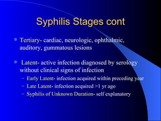 Syphilis Stages cont Tertiary - cardiac, neurologic, ophthalmic, auditory, gummatous lesions Latent - active infection diagnosed by serology without clinical signs of infection Early Latent - infection acquired within preceding year Late Latent - infection acquired >1 yr ago Syphilis of Unknown Duration - self explanatory  