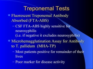 Treponemal Tests Fluorescent Treponemal Antibody Absorbed (FTA-ABS) CSF FTA-ABS highly sensitive for neurosyphilis (i.e. if negative it excludes neurosyphilis) Microhemagglutination Assay for Antibody to T. pallidum  (MHA-TP) Most patients positive for remainder of their lives Poor marker for disease activity   