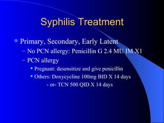 Syphilis Treatment Primary, Secondary, Early Latent No PCN allergy: Penicillin G 2.4 MU IM X1 PCN allergy Pregnant: desensitize and give penicillin Others: Doxycycline 100mg BID X 14 days - or- TCN 500 QID X 14 days 