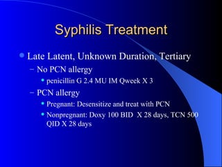 Syphilis Treatment Late Latent, Unknown Duration, Tertiary No PCN allergy penicillin G 2.4 MU IM Qweek X 3 PCN allergy Pregnant: Desensitize and treat with PCN Nonpregnant: Doxy 100 BID  X 28 days, TCN 500 QID X 28 days 