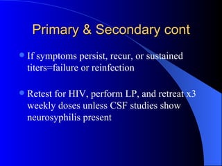 Primary & Secondary cont If symptoms persist, recur, or sustained titers=failure or reinfection Retest for HIV, perform LP, and retreat x3 weekly doses unless CSF studies show neurosyphilis present 