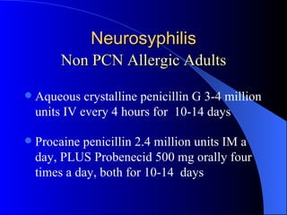 Neurosyphilis Non PCN Allergic Adults Aqueous crystalline penicillin G 3-4 million units IV every 4 hours for  10-14 days Procaine penicillin 2.4 million units IM a day, PLUS Probenecid 500 mg orally four times a day, both for 10-14  days 