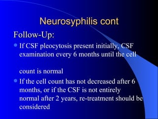 Neurosyphilis cont Follow-Up: If CSF pleocytosis present initially, CSF examination every 6 months until the cell  count is normal If the cell count has not decreased after 6 months, or if the CSF is not entirely normal after 2 years, re-treatment should be considered 