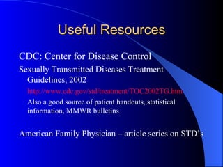 Useful Resources CDC: Center for Disease Control Sexually Transmitted Diseases Treatment Guidelines, 2002 http://www.cdc.gov/std/treatment/TOC2002TG.htm   Also a good source of patient handouts, statistical information, MMWR bulletins American Family Physician – article series on STD’s 