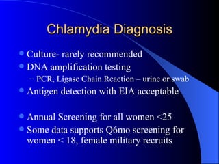Chlamydia Diagnosis Culture- rarely recommended DNA amplification testing  PCR, Ligase Chain Reaction – urine or swab Antigen detection with EIA acceptable Annual Screening for all women <25 Some data supports Q6mo screening for women < 18, female military recruits 