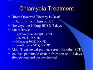 Chlamydia Treatment Direct Observed Therapy Is Best! Azithromycin 1gm po X 1 Doxycycline 100mg BID X 7 days Alternatives: Erythromycin 500 QID X 7D EES 800 QID X 7D Ofloxacin 300BID X 7D Levofloxacin 500 QD X 7D ALL: Treat sexual partner; screen for other STDs counsel patients to abstain from sex until 7 days after patient and partner treated 