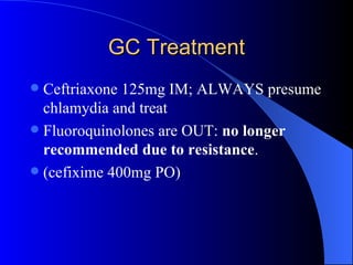 GC Treatment Ceftriaxone 125mg IM; ALWAYS presume chlamydia and treat Fluoroquinolones are OUT:  no longer recommended due to resistance . (cefixime 400mg PO) 