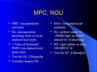 MPC, NGU MPC- mucopurulent cervicitis Dx: mucopurulent discharge from os or on endocervical swab. ? Value of increased PMN’s on endocervical gram stain Test for GC, Chlamydia Consider empiric Rx NGU- nongonococcal urethritis Dx: urethral smear w/ >5WBC/hpf; no GNID; clinical hx of discharge RX: 1gm azithro or doxy 100 BID X 7d Test for GC ,Chlamdyia 
