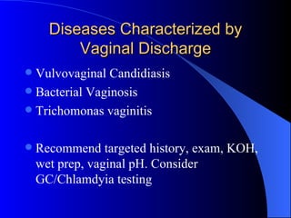 Diseases Characterized by Vaginal Discharge Vulvovaginal Candidiasis Bacterial Vaginosis Trichomonas vaginitis Recommend targeted history, exam, KOH, wet prep, vaginal pH. Consider GC/Chlamdyia testing 