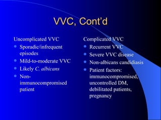 VVC, Cont’d Uncomplicated VVC Sporadic/infrequent episodes Mild-to-moderate VVC Likely  C. albicans Non-immunocompromised patient Complicated VVC Recurrent VVC Severe VVC disease Non-albicans candidiasis Patient factors: immunocompromised, uncontrolled DM, debilitated patients, pregnancy 
