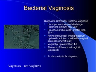 Bacterial Vaginosis Diagnostic Criteria for Bacterial Vaginosis   Homogeneous vaginal discharge (color and amount may vary) Presence of clue cells (greater than 20%) Amine (fishy) odor when potassium hydroxide solution is added to vaginal secretions ("whiff test") Vaginal pH greater than 4.5 Absence of the normal vaginal lactobacilli 3+ above criteria for diagnosis. Vagin osis  – not Vagin itis 