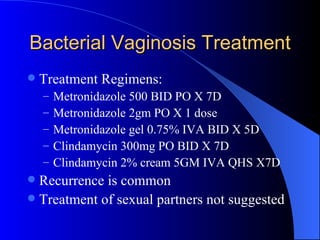 Bacterial Vaginosis Treatment Treatment Regimens: Metronidazole 500 BID PO X 7D Metronidazole 2gm PO X 1 dose Metronidazole gel 0.75% IVA BID X 5D Clindamycin 300mg PO BID X 7D Clindamycin 2% cream 5GM IVA QHS X7D Recurrence is common Treatment of sexual partners not suggested  