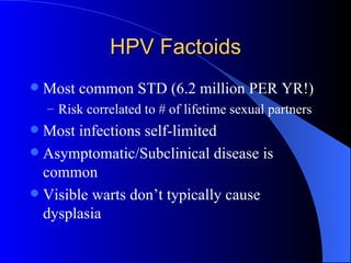 HPV Factoids Most common STD (6.2 million PER YR!) Risk correlated to # of lifetime sexual partners Most infections self-limited Asymptomatic/Subclinical disease is common Visible warts don’t typically cause dysplasia 