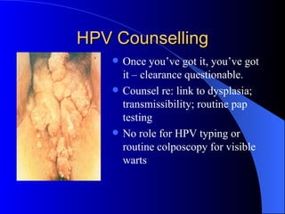 HPV Counselling Once you’ve got it, you’ve got it – clearance questionable. Counsel re: link to dysplasia; transmissibility; routine pap testing No role for HPV typing or routine colposcopy for visible warts 