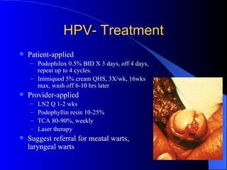 HPV- Treatment Patient-applied Podophilox 0.5% BID X 3 days, off 4 days, repeat up to 4 cycles. Inimiquod 5% cream QHS, 3X/wk, 16wks max, wash off 6-10 hrs later Provider-applied LN2 Q 1-2 wks Podophyllin resin 10-25% TCA 80-90%, weekly Laser therapy Suggest referral for meatal warts, laryngeal warts 