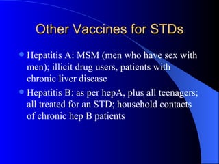 Other Vaccines for STDs Hepatitis A: MSM (men who have sex with men); illicit drug users, patients with chronic liver disease Hepatitis B: as per hepA, plus all teenagers; all treated for an STD; household contacts of chronic hep B patients 