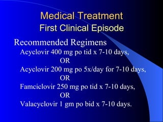 Medical Treatment   First Clinical Episode   Recommended Regimens Acyclovir 400 mg po tid x 7-10 days,   OR Acyclovir 200 mg po 5x/day for 7-10 days,   OR Famciclovir 250 mg po tid x 7-10 days,   OR Valacyclovir 1 gm po bid x 7-10 days. 