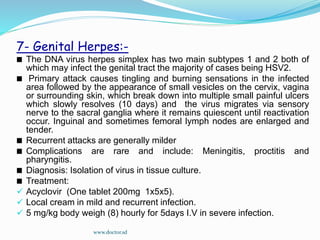 7- Genital Herpes:-
The DNA virus herpes simplex has two main subtypes 1 and 2 both of
which may infect the genital tract the majority of cases being HSV2.
Primary attack causes tingling and burning sensations in the infected
area followed by the appearance of small vesicles on the cervix, vagina
or surrounding skin, which break down into multiple small painful ulcers
which slowly resolves (10 days) and the virus migrates via sensory
nerve to the sacral ganglia where it remains quiescent until reactivation
occur. Inguinal and sometimes femoral lymph nodes are enlarged and
tender.
Recurrent attacks are generally milder
Complications are rare and include: Meningitis, proctitis and
pharyngitis.
Diagnosis: Isolation of virus in tissue culture.
Treatment:
 Acyclovir (One tablet 200mg 1x5x5).
 Local cream in mild and recurrent infection.
 5 mg/kg body weigh (8) hourly for 5days I.V in severe infection.
www.doctor.sd
 