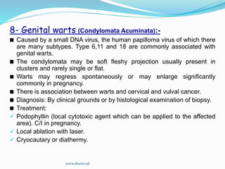 8- Genital warts (Condylomata Acuminata):-
Caused by a small DNA virus, the human papilloma virus of which there
are many subtypes. Type 6,11 and 18 are commonly associated with
genital warts.
The condylomata may be soft fleshy projection usually present in
clusters and rarely single or flat.
Warts may regress spontaneously or may enlarge significantly
commonly in pregnancy.
There is association between warts and cervical and vulval cancer.
Diagnosis: By clinical grounds or by histological examination of biopsy.
Treatment:
 Podophyllin (local cytotoxic agent which can be applied to the affected
area). C/I in pregnancy.
 Local ablation with laser.
 Cryocautary or diathermy.
www.doctor.sd
 