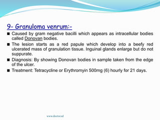 9- Granuloma venrum:-
Caused by gram negative bacilli which appears as intracellular bodies
called Donovan bodies.
The lesion starts as a red papule which develop into a beefy red
ulcerated mass of granulation tissue. Inguinal glands enlarge but do not
suppurate.
Diagnosis: By showing Donovan bodies in sample taken from the edge
of the ulcer.
Treatment: Tetracycline or Erythromyin 500mg (6) hourly for 21 days.
www.doctor.sd
 