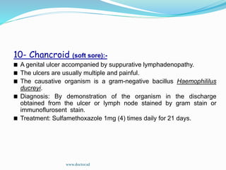 10- Chancroid (soft sore):-
A genital ulcer accompanied by suppurative lymphadenopathy.
The ulcers are usually multiple and painful.
The causative organism is a gram-negative bacillus Haemophililus
ducreyi.
Diagnosis: By demonstration of the organism in the discharge
obtained from the ulcer or lymph node stained by gram stain or
immunoflurosent stain.
Treatment: Sulfamethoxazole 1mg (4) times daily for 21 days.
www.doctor.sd
 