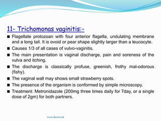 11- Trichomonas vaginitis:-
Flagellate protozoan with four anterior flagella, undulating membrane
and a long tail. It is ovoid or pear shape slightly larger than a leucocyte.
Causes 1/3 of all cases of vulvo-vaginitis.
The main presentation is vaginal discharge, pain and soreness of the
vulva and itching.
The discharge is classically profuse, greenish, frothy mal-odorous
(fishy).
The vaginal wall may shows small strawberry spots.
The presence of the organism is conformed by simple microscopy.
Treatment: Metronidazole (200mg three times daily for 7day, or a single
dose of 2gm) for both partners.
www.doctor.sd
 