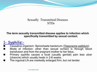Sexually Transmitted Diseases
STDs
The term sexually transmitted disease applies to infection which
specifically transmitted by sexual contact.
1- Syphilis:-
Causative organism: Spirochaete bacterium (Treponema pallidum).
Mode of infection: other than sexual contact is through blood
transfusion and from the pregnant mother to her fetus.
Primary syphilis causes a local (usually genital) pain less ulcer
(chancre) which usually heals in 2-6 weeks.
The inguinal LN are markedly enlarged firm, but not tender.
www.doctor.sd
 