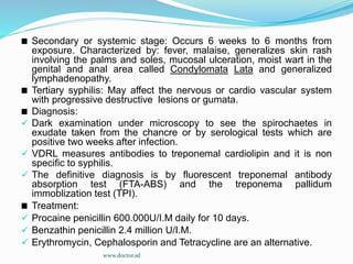 Secondary or systemic stage: Occurs 6 weeks to 6 months from
exposure. Characterized by: fever, malaise, generalizes skin rash
involving the palms and soles, mucosal ulceration, moist wart in the
genital and anal area called Condylomata Lata and generalized
lymphadenopathy.
Tertiary syphilis: May affect the nervous or cardio vascular system
with progressive destructive lesions or gumata.
Diagnosis:
 Dark examination under microscopy to see the spirochaetes in
exudate taken from the chancre or by serological tests which are
positive two weeks after infection.
 VDRL measures antibodies to treponemal cardiolipin and it is non
specific to syphilis.
 The definitive diagnosis is by fluorescent treponemal antibody
absorption test (FTA-ABS) and the treponema pallidum
immoblization test (TPI).
Treatment:
 Procaine penicillin 600.000U/I.M daily for 10 days.
 Benzathin penicillin 2.4 million U/I.M.
 Erythromycin, Cephalosporin and Tetracycline are an alternative.
www.doctor.sd
 