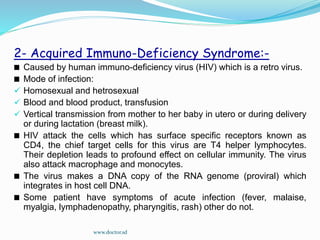 2- Acquired Immuno-Deficiency Syndrome:-
Caused by human immuno-deficiency virus (HIV) which is a retro virus.
Mode of infection:
 Homosexual and hetrosexual
 Blood and blood product, transfusion
 Vertical transmission from mother to her baby in utero or during delivery
or during lactation (breast milk).
HIV attack the cells which has surface specific receptors known as
CD4, the chief target cells for this virus are T4 helper lymphocytes.
Their depletion leads to profound effect on cellular immunity. The virus
also attack macrophage and monocytes.
The virus makes a DNA copy of the RNA genome (proviral) which
integrates in host cell DNA.
Some patient have symptoms of acute infection (fever, malaise,
myalgia, lymphadenopathy, pharyngitis, rash) other do not.
www.doctor.sd
 