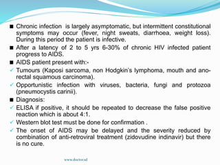 Chronic infection is largely asymptomatic, but intermittent constitutional
symptoms may occur (fever, night sweats, diarrhoea, weight loss).
During this period the patient is infective.
After a latency of 2 to 5 yrs 6-30% of chronic HIV infected patient
progress to AIDS.
AIDS patient present with:-
 Tumours (Kaposi sarcoma, non Hodgkin’s lymphoma, mouth and ano-
rectal squamous carcinoma).
 Opportunistic infection with viruses, bacteria, fungi and protozoa
(pneumocystis carinii).
Diagnosis:
 ELISA if positive, it should be repeated to decrease the false positive
reaction which is about 4:1.
 Western blot test must be done for confirmation .
 The onset of AIDS may be delayed and the severity reduced by
combination of anti-retroviral treatment (zidovudine indinavir) but there
is no cure.
www.doctor.sd
 