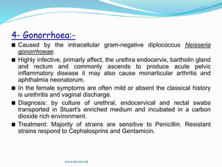 4- Gonorrhoea:-
Caused by the intracellular gram-negative diplococcus Neisseria
gonorrhoeae.
Highly infective, primarly affect, the urethra endocervix, bartholin gland
and rectum and commonly ascends to produce acute pelvic
inflammatory disease it may also cause monarticular arthritis and
aphthalmia neonatorum.
In the female symptoms are often mild or absent the classical history
is urethritis and vaginal discharge.
Diagnosis: by culture of urethral, endocervical and rectal swabs
transported in Stuart's enriched medium and incubated in a carbon
dioxide rich environment.
Treatment: Majority of strains are sensitive to Penicillin. Resistant
strains respond to Cephalosprins and Gentamicin.
www.doctor.sd
 