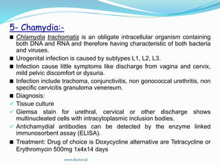 5- Chamydia:-
Chlamydia trachomatis is an obligate intracellular organism containing
both DNA and RNA and therefore having characteristic of both bacteria
and viruses.
Urogenital infection is caused by subtypes L1, L2, L3.
Infection cause little symptoms like discharge from vagina and cervix,
mild pelvic discomfort or dysuria.
Infection include trachoma, conjunctivitis, non gonococcal urethritis, non
specific cervicitis granuloma venereum.
Diagnosis:
 Tissue culture
 Giemsa stain for urethral, cervical or other discharge shows
multinucleated cells with intracytoplasmic inclusion bodies.
 Antichamydial antibodies can be detected by the enzyme linked
immunosorbent assay (ELISA).
Treatment: Drug of choice is Doxycycline alternative are Tetracycline or
Erythromycin 500mg 1x4x14 days
www.doctor.sd
 