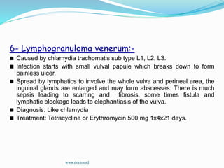 6- Lymphogranuloma venerum:-
Caused by chlamydia trachomatis sub type L1, L2, L3.
Infection starts with small vulval papule which breaks down to form
painless ulcer.
Spread by lymphatics to involve the whole vulva and perineal area, the
inguinal glands are enlarged and may form abscesses. There is much
sepsis leading to scarring and fibrosis, some times fistula and
lymphatic blockage leads to elephantiasis of the vulva.
Diagnosis: Like chlamydia
Treatment: Tetracycline or Erythromycin 500 mg 1x4x21 days.
www.doctor.sd
 