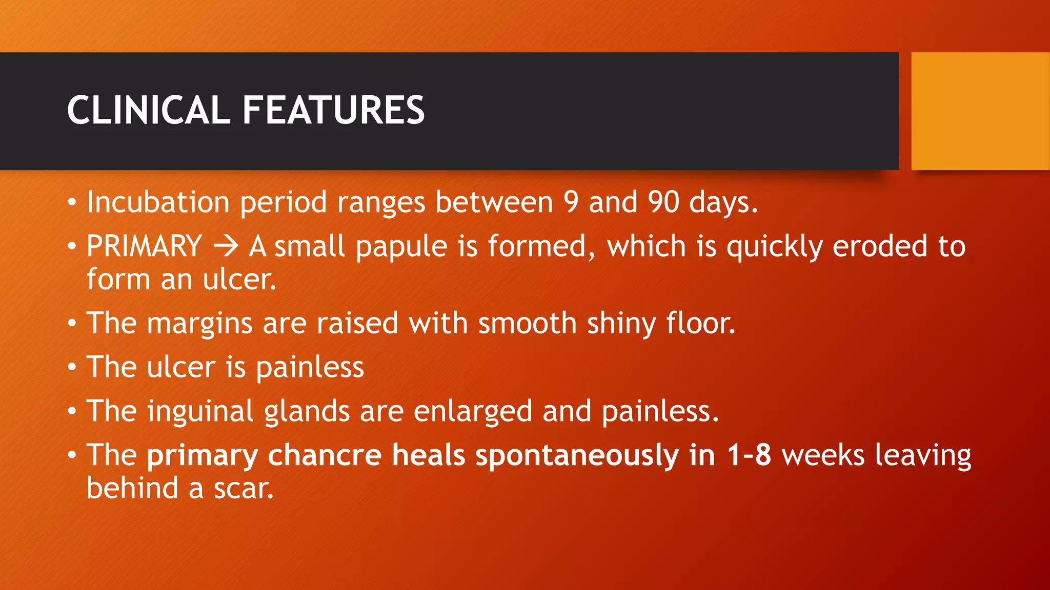 CLINICAL FEATURES
• Incubation period ranges between 9 and 90 days.
• PRIMARY  A small papule is formed, which is quickly eroded to
form an ulcer.
• The margins are raised with smooth shiny floor.
• The ulcer is painless
• The inguinal glands are enlarged and painless.
• The primary chancre heals spontaneously in 1–8 weeks leaving
behind a scar.
 