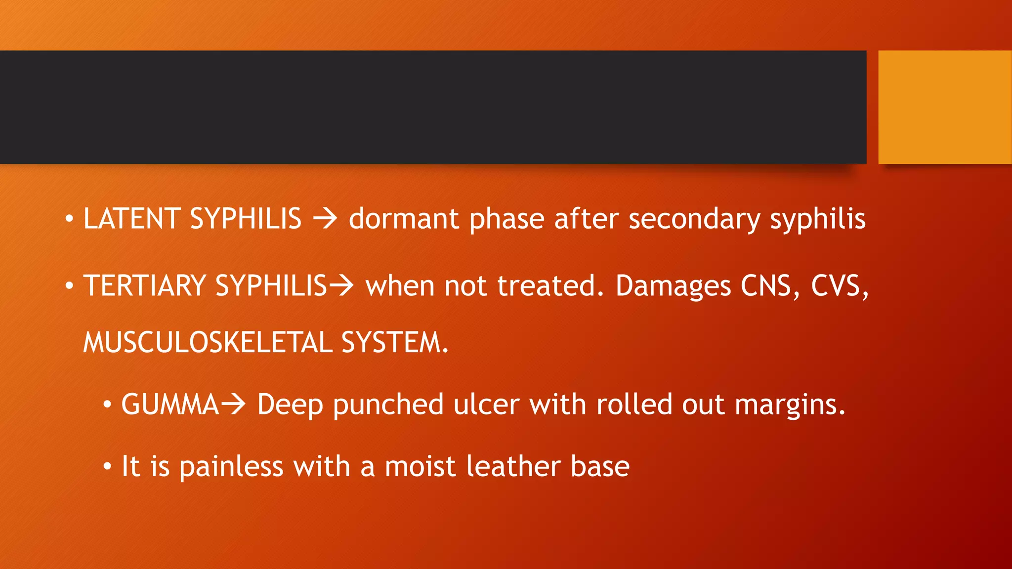 • LATENT SYPHILIS  dormant phase after secondary syphilis
• TERTIARY SYPHILIS when not treated. Damages CNS, CVS,
MUSCULOSKELETAL SYSTEM.
• GUMMA Deep punched ulcer with rolled out margins.
• It is painless with a moist leather base
 