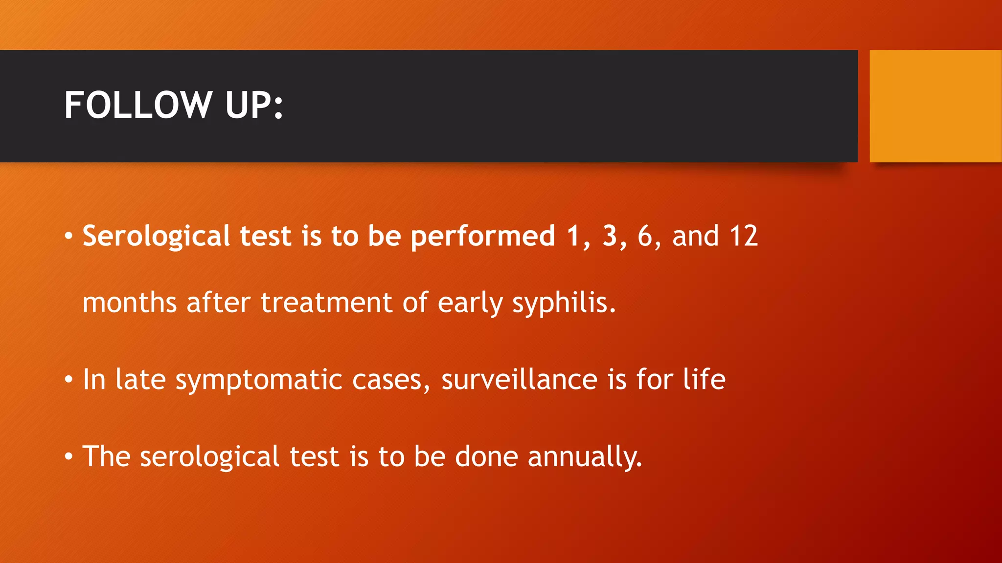 FOLLOW UP:
• Serological test is to be performed 1, 3, 6, and 12
months after treatment of early syphilis.
• In late symptomatic cases, surveillance is for life
• The serological test is to be done annually.
 
