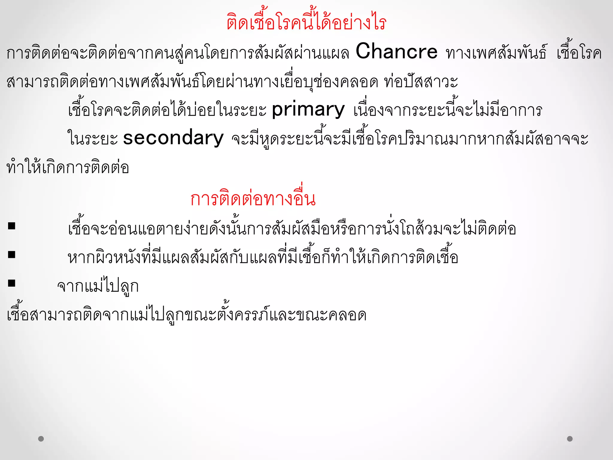 ติดเชื้อโรคนี้ได้อย่างไร
การติดต่อจะติดต่อจากคนสู่คนโดยการสัมผัสผ่านแผล Chancre ทางเพศสัมพันธ์ เชื้อโรค
สามารถติดต่อทางเพศสัมพันธ์โดยผ่านทางเยื่อบุช่องคลอด ท่อปัสสาวะ
เชื้อโรคจะติดต่อได้บ่อยในระยะ primary เนื่องจากระยะนี้จะไม่มีอาการ
ในระยะ secondary จะมีหูดระยะนี้จะมีเชื้อโรคปริมาณมากหากสัมผัสอาจจะ
ทาให้เกิดการติดต่อ
การติดต่อทางอื่น
 เชื้อจะอ่อนแอตายง่ายดังนั้นการสัมผัสมือหรือการนั่งโถส้วมจะไม่ติดต่อ
 หากผิวหนังที่มีแผลสัมผัสกับแผลที่มีเชื้อก็ทาให้เกิดการติดเชื้อ
 จากแม่ไปลูก
เชื้อสามารถติดจากแม่ไปลูกขณะตั้งครรภ์และขณะคลอด
 