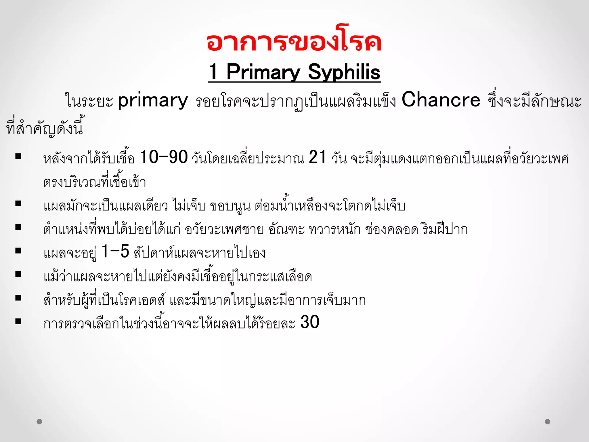 อาการของโรค
1 Primary Syphilis
ในระยะ primary รอยโรคจะปรากฏเป็นแผลริมแข็ง Chancre ซึ่งจะมีลักษณะ
ที่สาคัญดังนี้
 หลังจากได้รับเชื้อ 10-90 วันโดยเฉลี่ยประมาณ 21 วัน จะมีตุ่มแดงแตกออกเป็นแผลที่อวัยวะเพศ
ตรงบริเวณที่เชื้อเข้า
 แผลมักจะเป็นแผลเดียว ไม่เจ็บ ขอบนูน ต่อมน้าเหลืองจะโตกดไม่เจ็บ
 ตาแหน่งที่พบได้บ่อยได้แก่ อวัยวะเพศชาย อัณฑะ ทวารหนัก ช่องคลอด ริมฝีปาก
 แผลจะอยู่ 1-5 สัปดาห์แผลจะหายไปเอง
 แม้ว่าแผลจะหายไปแต่ยังคงมีเชื้ออยู่ในกระแสเลือด
 สาหรับผู้ที่เป็นโรคเอดส์ และมีขนาดใหญ่และมีอาการเจ็บมาก
 การตรวจเลือกในช่วงนี้อาจจะให้ผลลบได้ร้อยละ 30
 