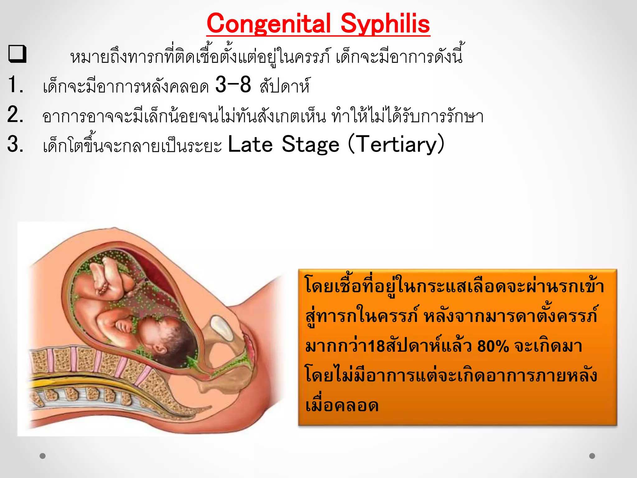 Congenital Syphilis
 หมายถึงทารกที่ติดเชื้อตั้งแต่อยู่ในครรภ์ เด็กจะมีอาการดังนี้
1. เด็กจะมีอาการหลังคลอด 3-8 สัปดาห์
2. อาการอาจจะมีเล็กน้อยจนไม่ทันสังเกตเห็น ทาให้ไม่ได้รับการรักษา
3. เด็กโตขึ้นจะกลายเป็นระยะ Late Stage (Tertiary)
โดยเชื้อที่อยู่ในกระแสเลือดจะผ่านรกเข้า
สู่ทารกในครรภ์ หลังจากมารดาตั้งครรภ์
มากกว่า18สัปดาห์แล้ว 80% จะเกิดมา
โดยไม่มีอาการแต่จะเกิดอาการภายหลัง
เมื่อคลอด
 