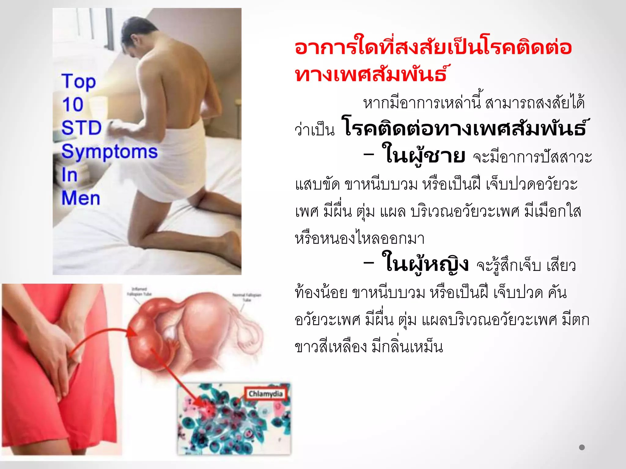 อาการใดที่สงสัยเป็ นโรคติดต่อ
ทางเพศสัมพันธ ์
หากมีอาการเหล่านี้สามารถสงสัยได้
ว่าเป็น โรคติดต่อทางเพศสัมพันธ ์
- ในผู้ชาย จะมีอาการปัสสาวะ
แสบขัด ขาหนีบบวม หรือเป็นฝี เจ็บปวดอวัยวะ
เพศ มีผื่น ตุ่ม แผล บริเวณอวัยวะเพศ มีเมือกใส
หรือหนองไหลออกมา
- ในผู้หญิง จะรู้สึกเจ็บ เสียว
ท้องน้อย ขาหนีบบวม หรือเป็นฝี เจ็บปวด คัน
อวัยวะเพศ มีผื่น ตุ่ม แผลบริเวณอวัยวะเพศ มีตก
ขาวสีเหลือง มีกลิ่นเหม็น
 