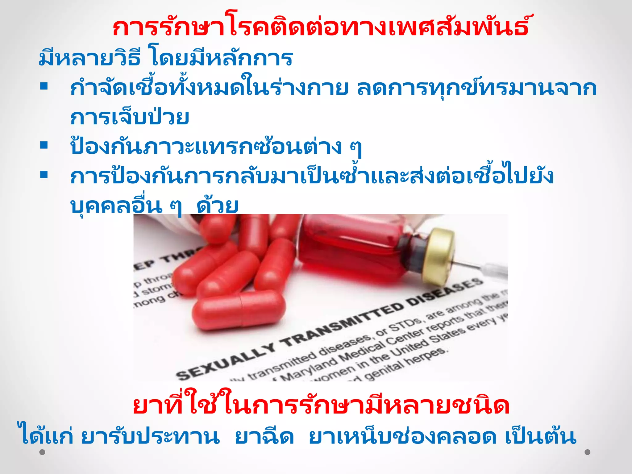 การรักษาโรคติดต่อทางเพศสัมพันธ ์
มีหลายวิธี โดยมีหลักการ
 กาจัดเชื้อทั้งหมดในร่างกาย ลดการทุกข์ทรมานจาก
การเจ็บป่ วย
 ป้ องกันภาวะแทรกซ้อนต่าง ๆ
 การป้ องกันการกลับมาเป็ นซ้าและส่งต่อเชื้อไปยัง
บุคคลอื่น ๆ ด้วย
ยาที่ใช้ในการรักษามีหลายชนิด
ได้แก่ ยารับประทาน ยาฉีด ยาเหน็บช่องคลอด เป็ นต้น
 