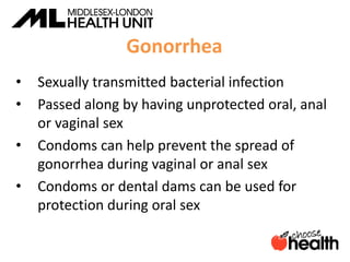 Gonorrhea
• Sexually transmitted bacterial infection
• Passed along by having unprotected oral, anal
or vaginal sex
• Condoms can help prevent the spread of
gonorrhea during vaginal or anal sex
• Condoms or dental dams can be used for
protection during oral sex
 