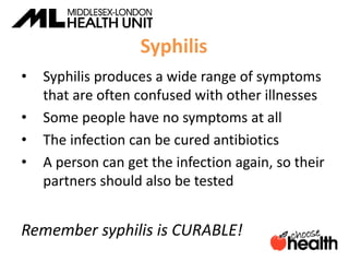 Syphilis
• Syphilis produces a wide range of symptoms
that are often confused with other illnesses
• Some people have no symptoms at all
• The infection can be cured antibiotics
• A person can get the infection again, so their
partners should also be tested
Remember syphilis is CURABLE!
 